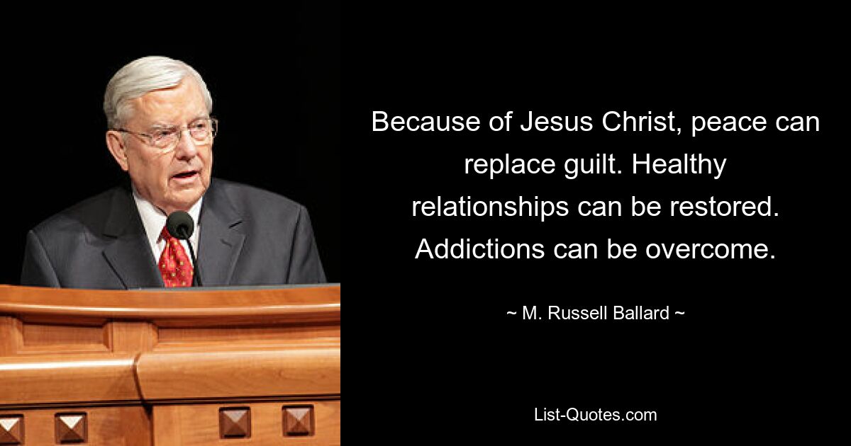 Because of Jesus Christ, peace can replace guilt. Healthy relationships can be restored. Addictions can be overcome. — © M. Russell Ballard