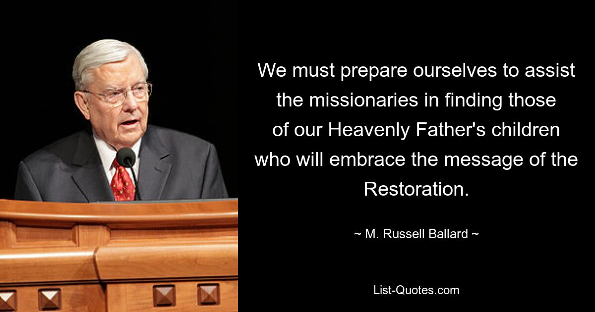 We must prepare ourselves to assist the missionaries in finding those of our Heavenly Father's children who will embrace the message of the Restoration. — © M. Russell Ballard