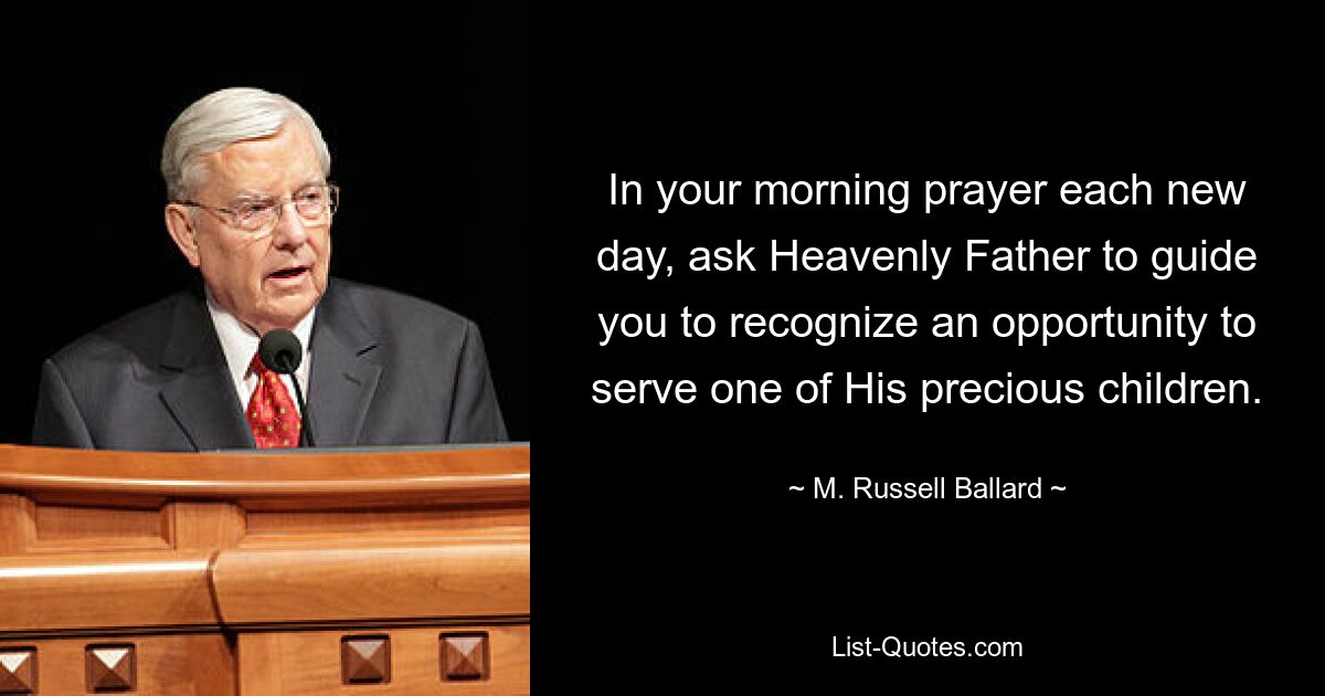 In your morning prayer each new day, ask Heavenly Father to guide you to recognize an opportunity to serve one of His precious children. — © M. Russell Ballard