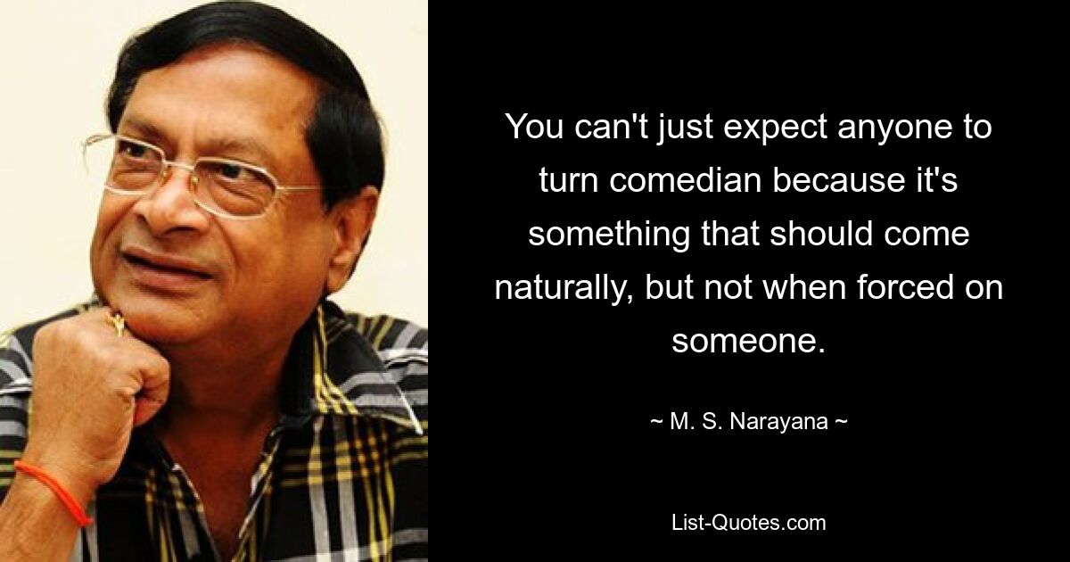 You can't just expect anyone to turn comedian because it's something that should come naturally, but not when forced on someone. — © M. S. Narayana