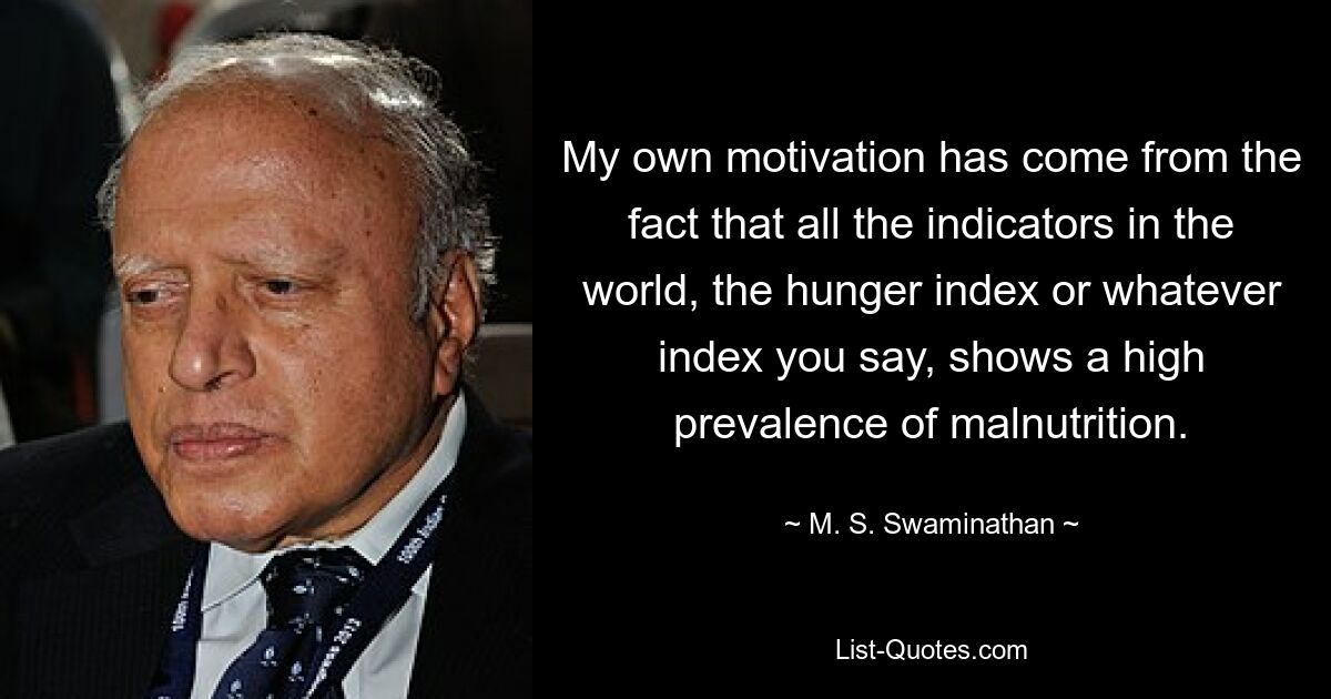 My own motivation has come from the fact that all the indicators in the world, the hunger index or whatever index you say, shows a high prevalence of malnutrition. — © M. S. Swaminathan