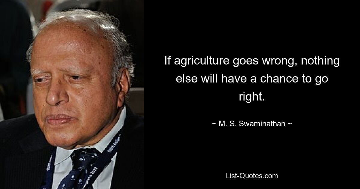 If agriculture goes wrong, nothing else will have a chance to go right. — © M. S. Swaminathan