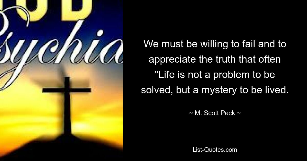 We must be willing to fail and to appreciate the truth that often "Life is not a problem to be solved, but a mystery to be lived. — © M. Scott Peck