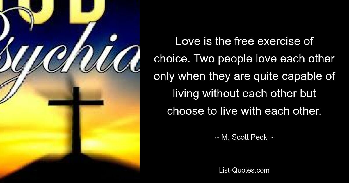 Love is the free exercise of choice. Two people love each other only when they are quite capable of living without each other but choose to live with each other. — © M. Scott Peck