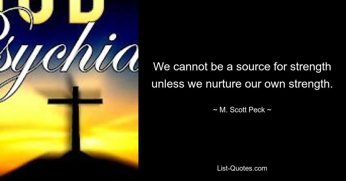 We cannot be a source for strength unless we nurture our own strength. — © M. Scott Peck