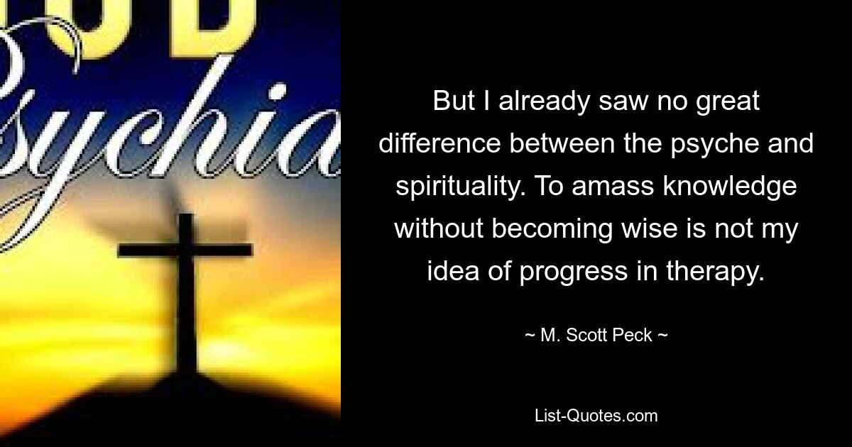 But I already saw no great difference between the psyche and spirituality. To amass knowledge without becoming wise is not my idea of progress in therapy. — © M. Scott Peck