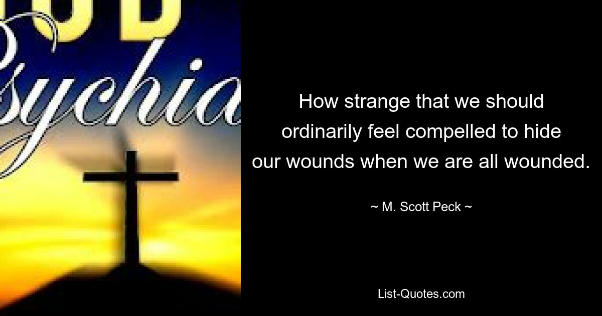 How strange that we should ordinarily feel compelled to hide our wounds when we are all wounded. — © M. Scott Peck