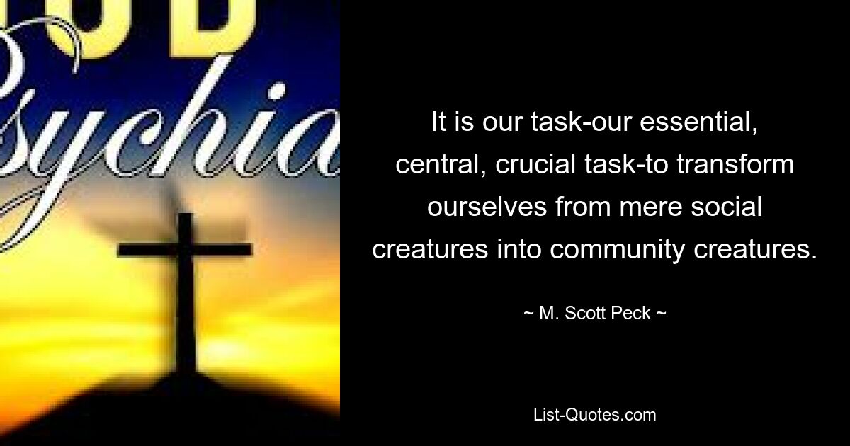 It is our task-our essential, central, crucial task-to transform ourselves from mere social creatures into community creatures. — © M. Scott Peck