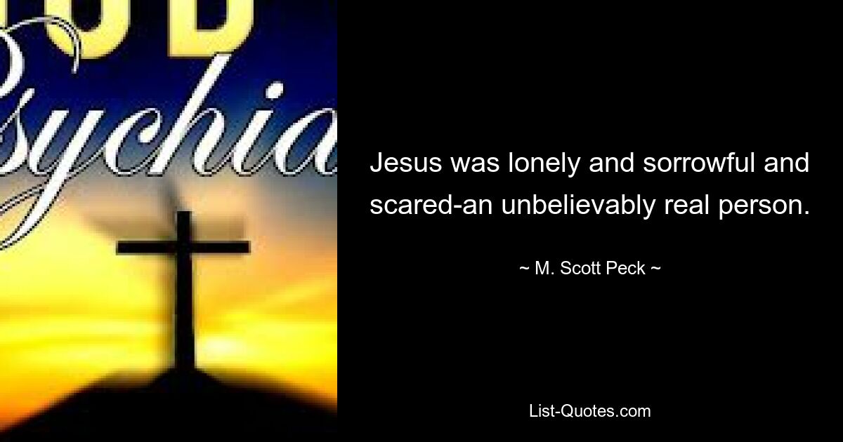 Jesus was lonely and sorrowful and scared-an unbelievably real person. — © M. Scott Peck