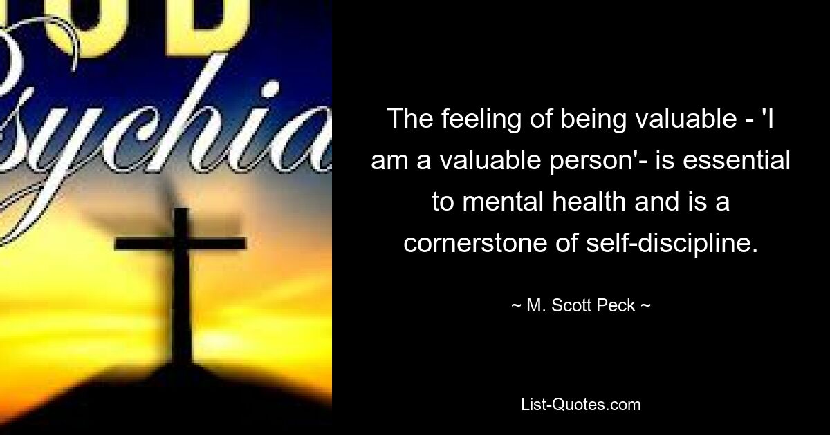 The feeling of being valuable - 'I am a valuable person'- is essential to mental health and is a cornerstone of self-discipline. — © M. Scott Peck