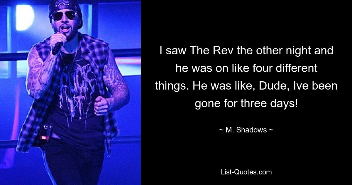 I saw The Rev the other night and he was on like four different things. He was like, Dude, Ive been gone for three days! — © M. Shadows