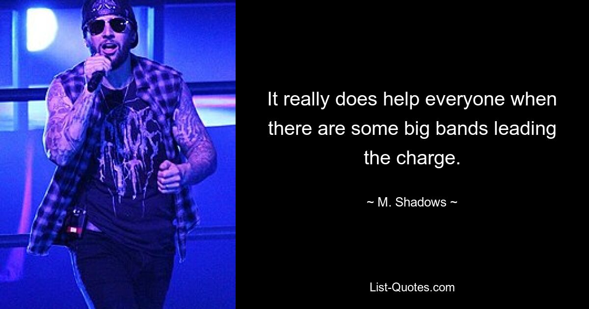 It really does help everyone when there are some big bands leading the charge. — © M. Shadows