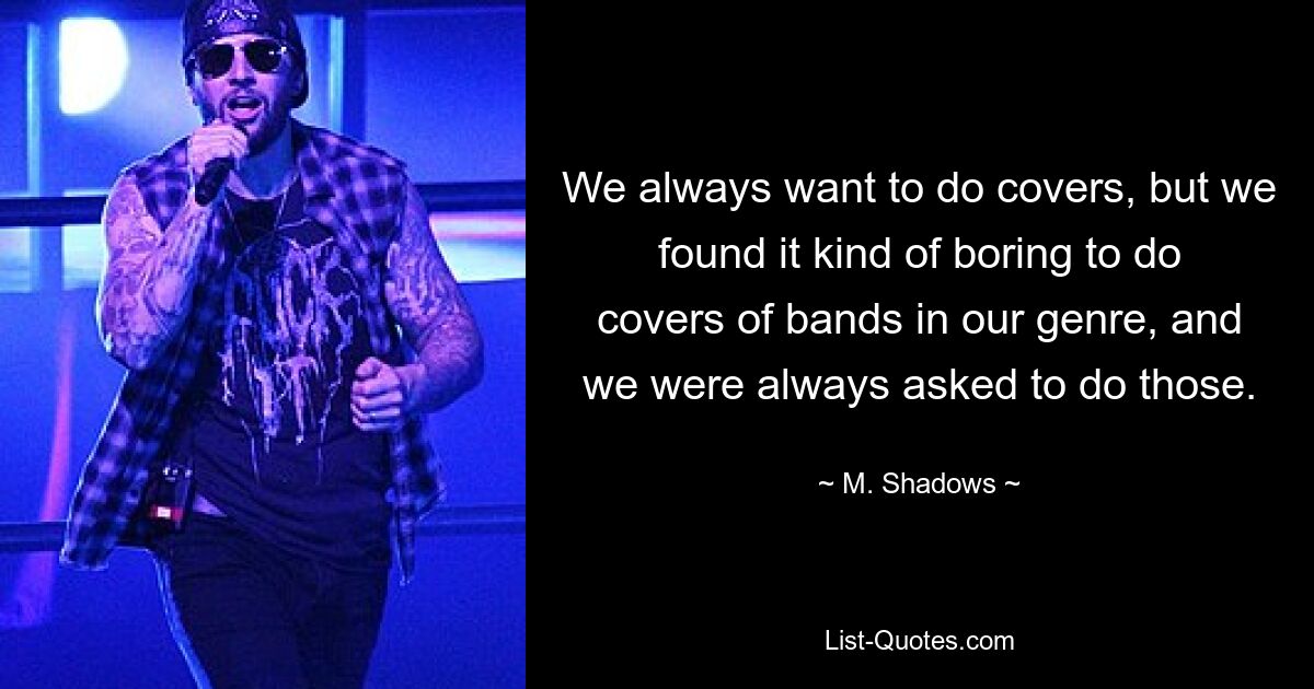 We always want to do covers, but we found it kind of boring to do covers of bands in our genre, and we were always asked to do those. — © M. Shadows