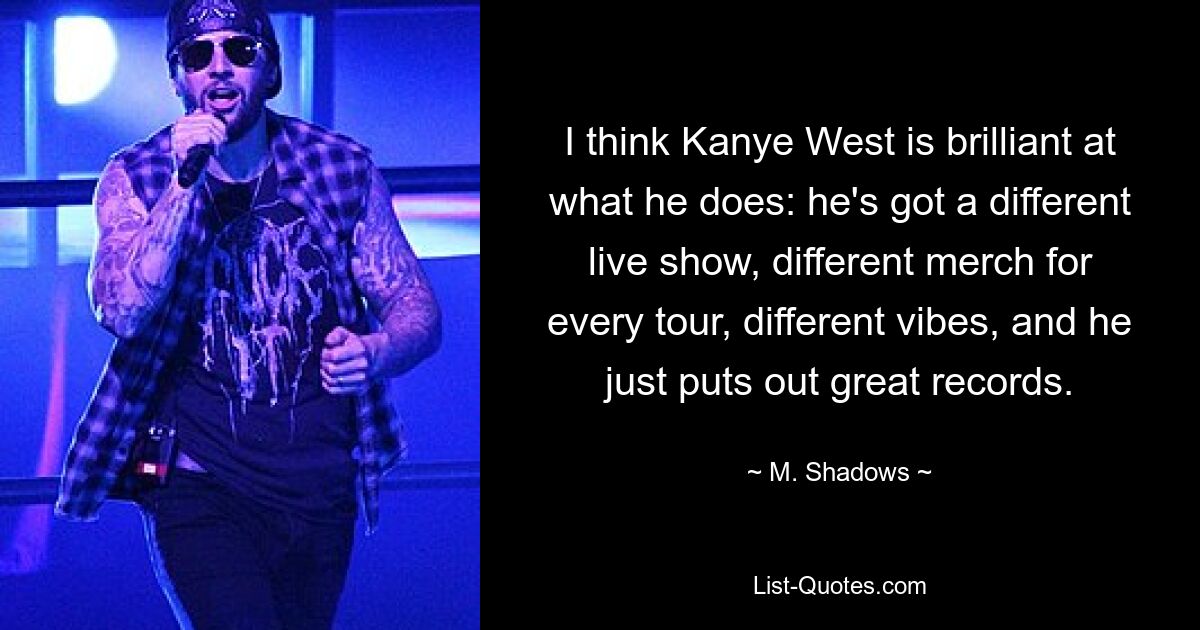 I think Kanye West is brilliant at what he does: he's got a different live show, different merch for every tour, different vibes, and he just puts out great records. — © M. Shadows