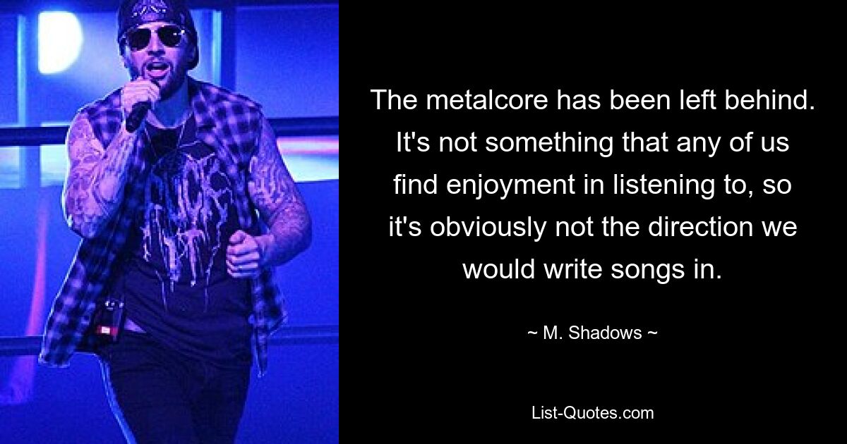 The metalcore has been left behind. It's not something that any of us find enjoyment in listening to, so it's obviously not the direction we would write songs in. — © M. Shadows