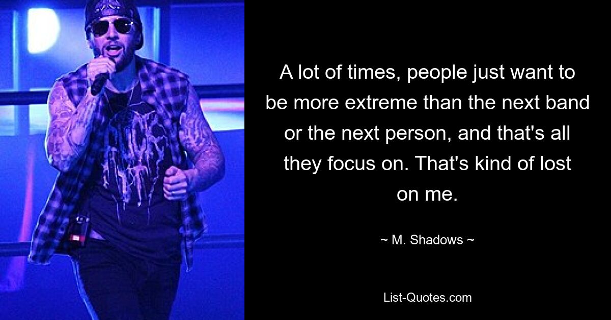 A lot of times, people just want to be more extreme than the next band or the next person, and that's all they focus on. That's kind of lost on me. — © M. Shadows