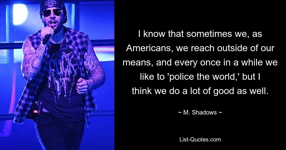 I know that sometimes we, as Americans, we reach outside of our means, and every once in a while we like to 'police the world,' but I think we do a lot of good as well. — © M. Shadows