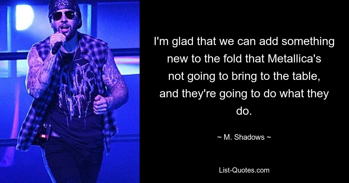 I'm glad that we can add something new to the fold that Metallica's not going to bring to the table, and they're going to do what they do. — © M. Shadows