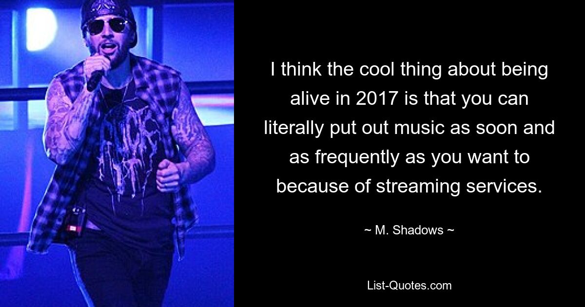 I think the cool thing about being alive in 2017 is that you can literally put out music as soon and as frequently as you want to because of streaming services. — © M. Shadows