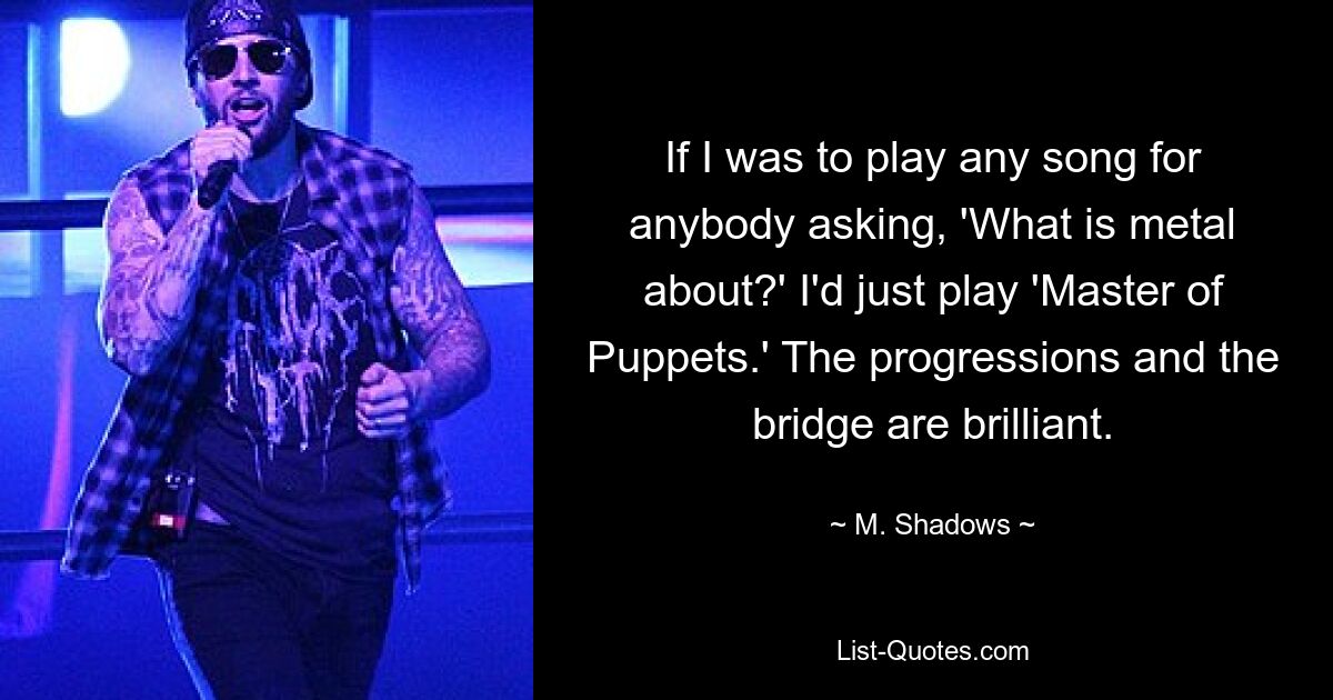 If I was to play any song for anybody asking, 'What is metal about?' I'd just play 'Master of Puppets.' The progressions and the bridge are brilliant. — © M. Shadows