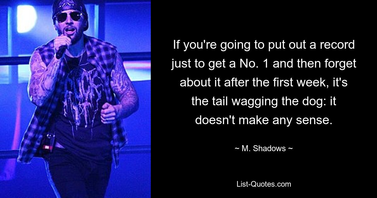 If you're going to put out a record just to get a No. 1 and then forget about it after the first week, it's the tail wagging the dog: it doesn't make any sense. — © M. Shadows