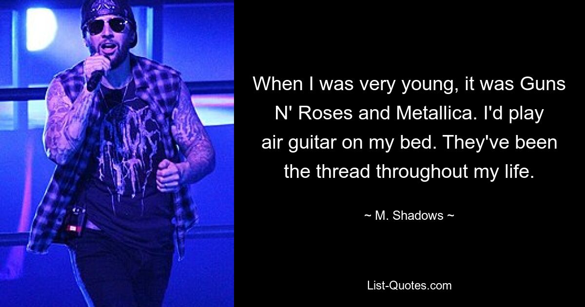 When I was very young, it was Guns N' Roses and Metallica. I'd play air guitar on my bed. They've been the thread throughout my life. — © M. Shadows