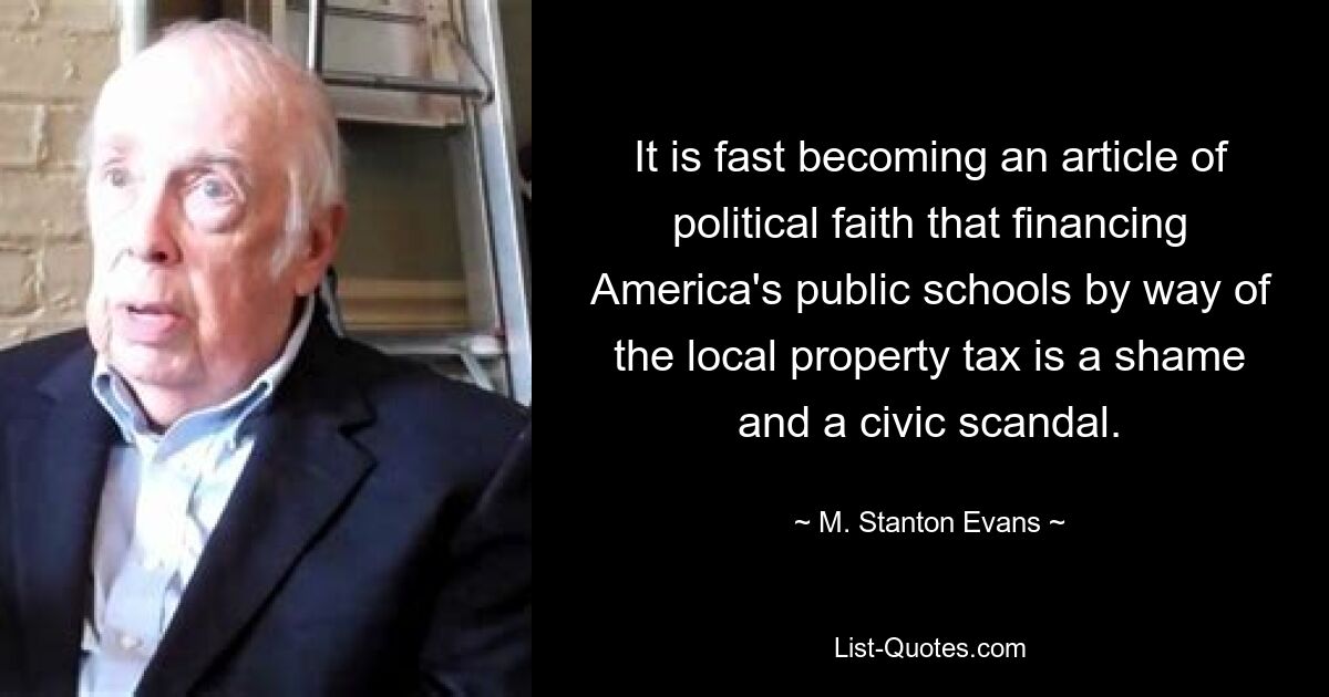 It is fast becoming an article of political faith that financing America's public schools by way of the local property tax is a shame and a civic scandal. — © M. Stanton Evans