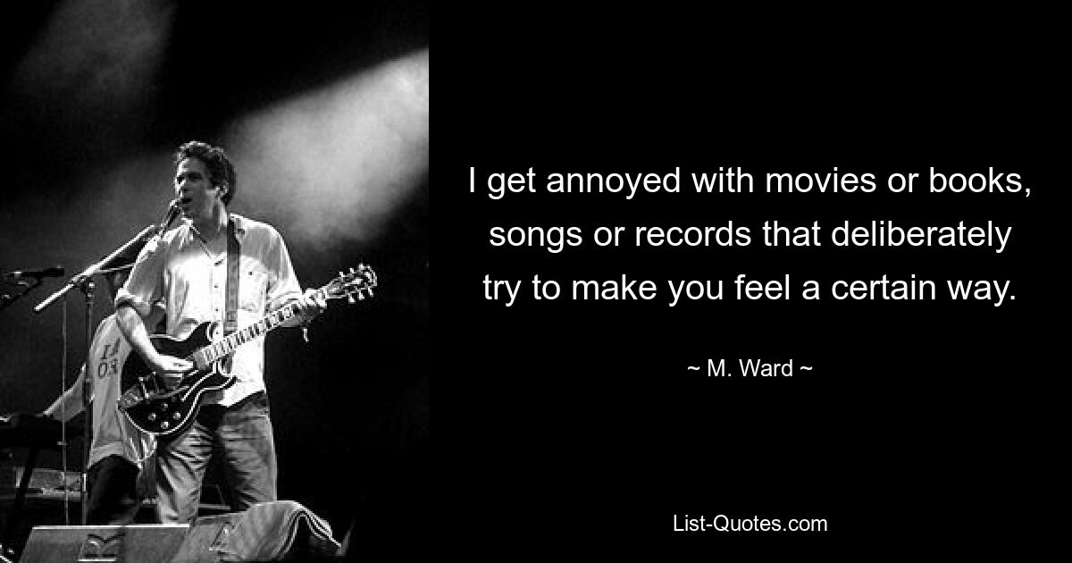 I get annoyed with movies or books, songs or records that deliberately try to make you feel a certain way. — © M. Ward