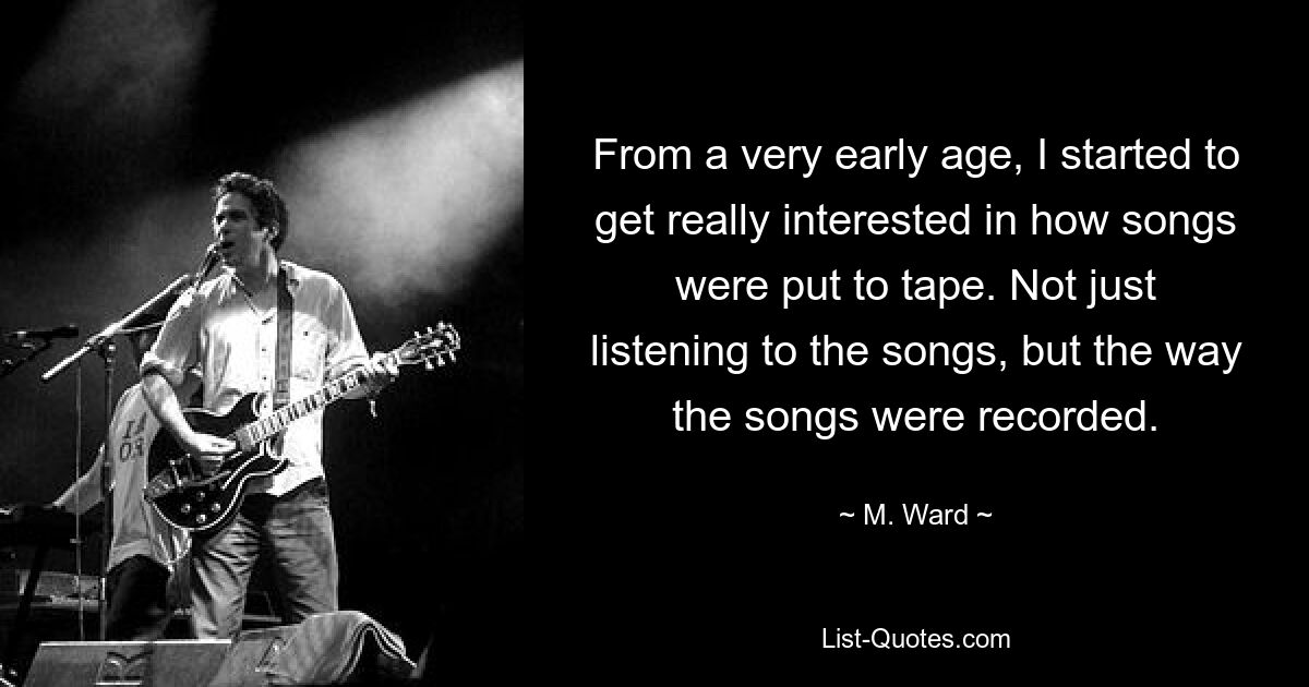 From a very early age, I started to get really interested in how songs were put to tape. Not just listening to the songs, but the way the songs were recorded. — © M. Ward