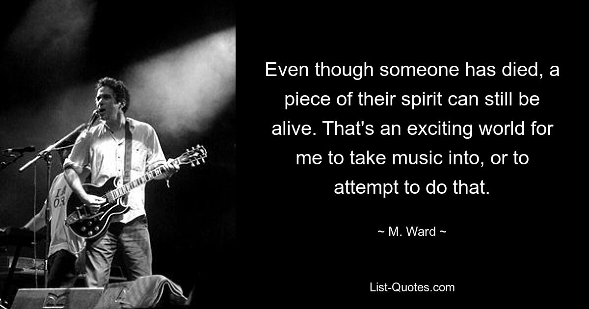 Even though someone has died, a piece of their spirit can still be alive. That's an exciting world for me to take music into, or to attempt to do that. — © M. Ward