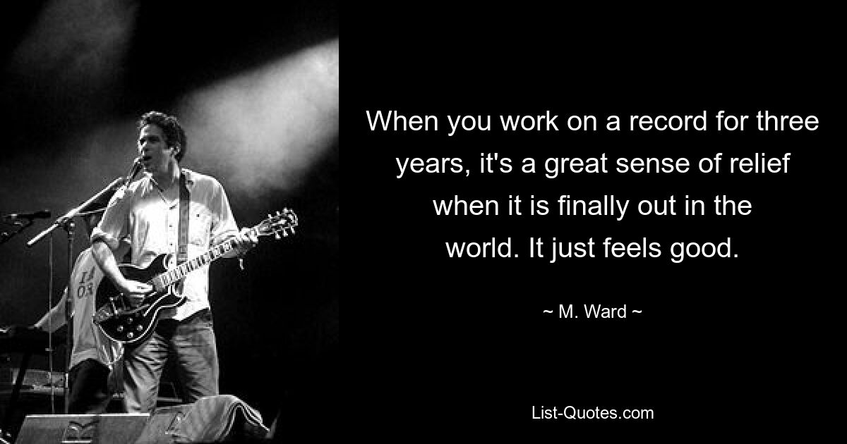 When you work on a record for three years, it's a great sense of relief when it is finally out in the world. It just feels good. — © M. Ward