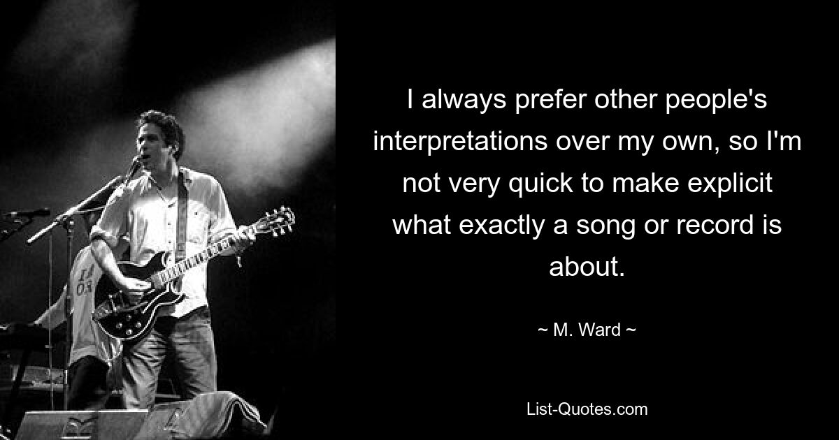 I always prefer other people's interpretations over my own, so I'm not very quick to make explicit what exactly a song or record is about. — © M. Ward