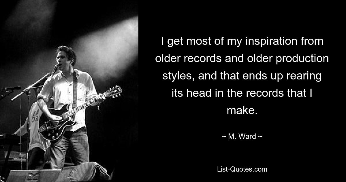 I get most of my inspiration from older records and older production styles, and that ends up rearing its head in the records that I make. — © M. Ward