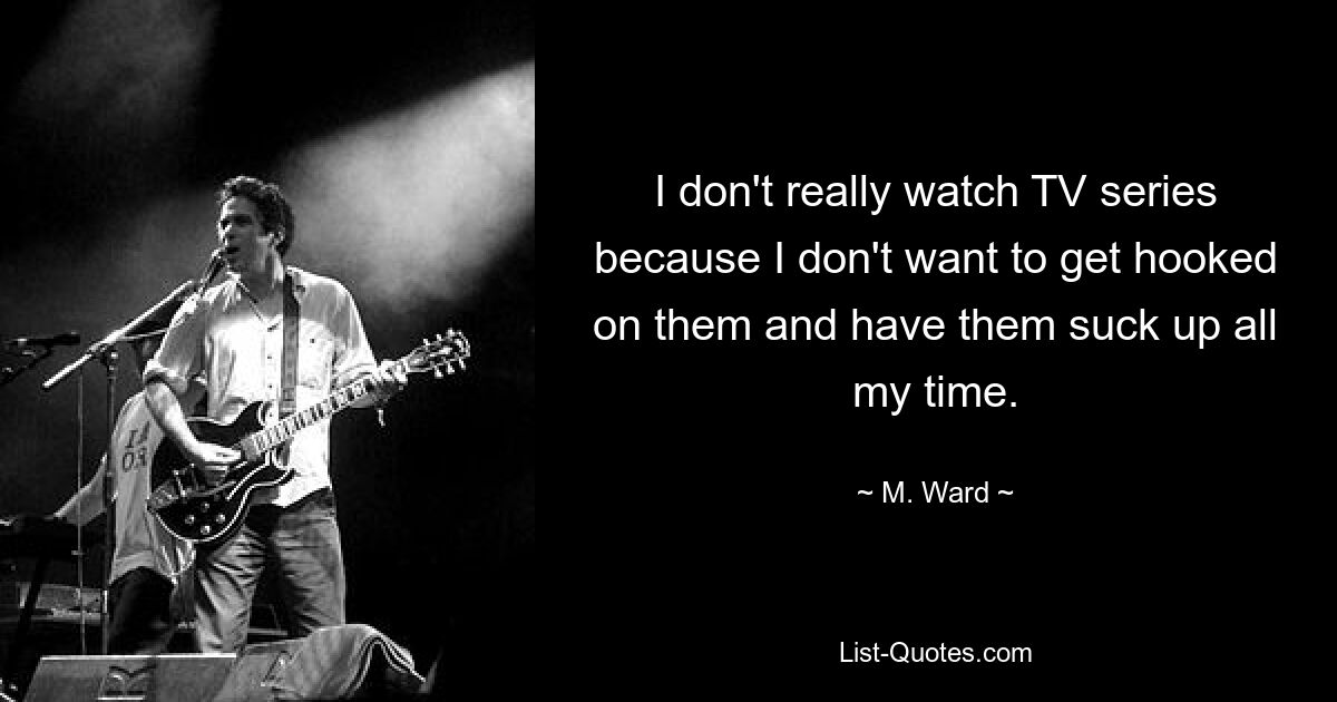 I don't really watch TV series because I don't want to get hooked on them and have them suck up all my time. — © M. Ward