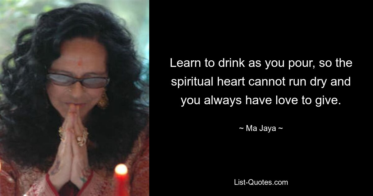 Learn to drink as you pour, so the spiritual heart cannot run dry and you always have love to give. — © Ma Jaya