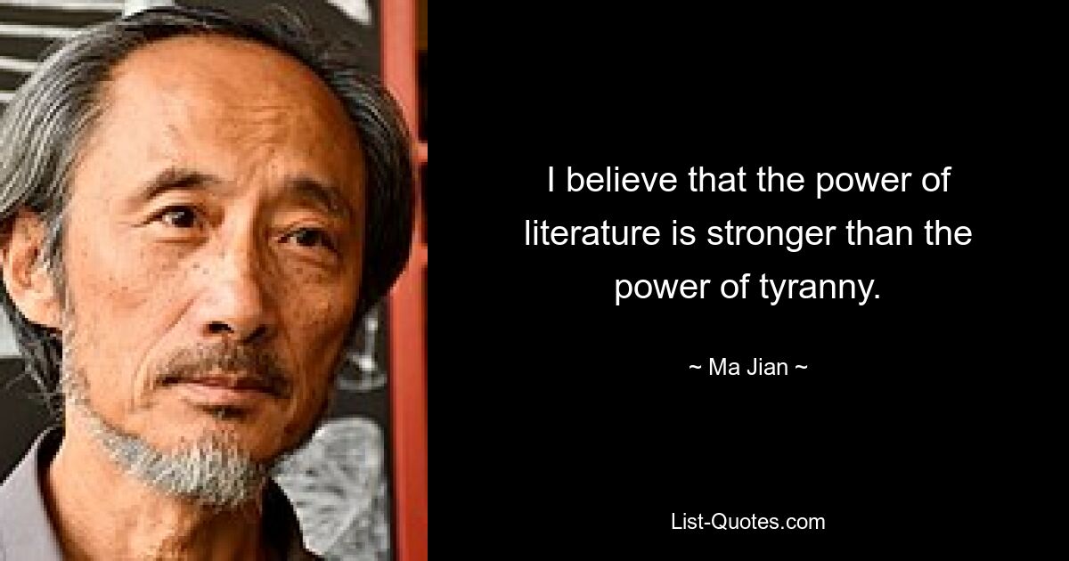 I believe that the power of literature is stronger than the power of tyranny. — © Ma Jian