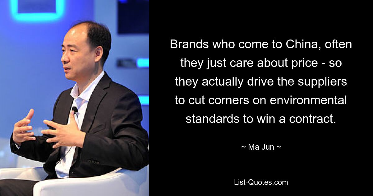 Brands who come to China, often they just care about price - so they actually drive the suppliers to cut corners on environmental standards to win a contract. — © Ma Jun