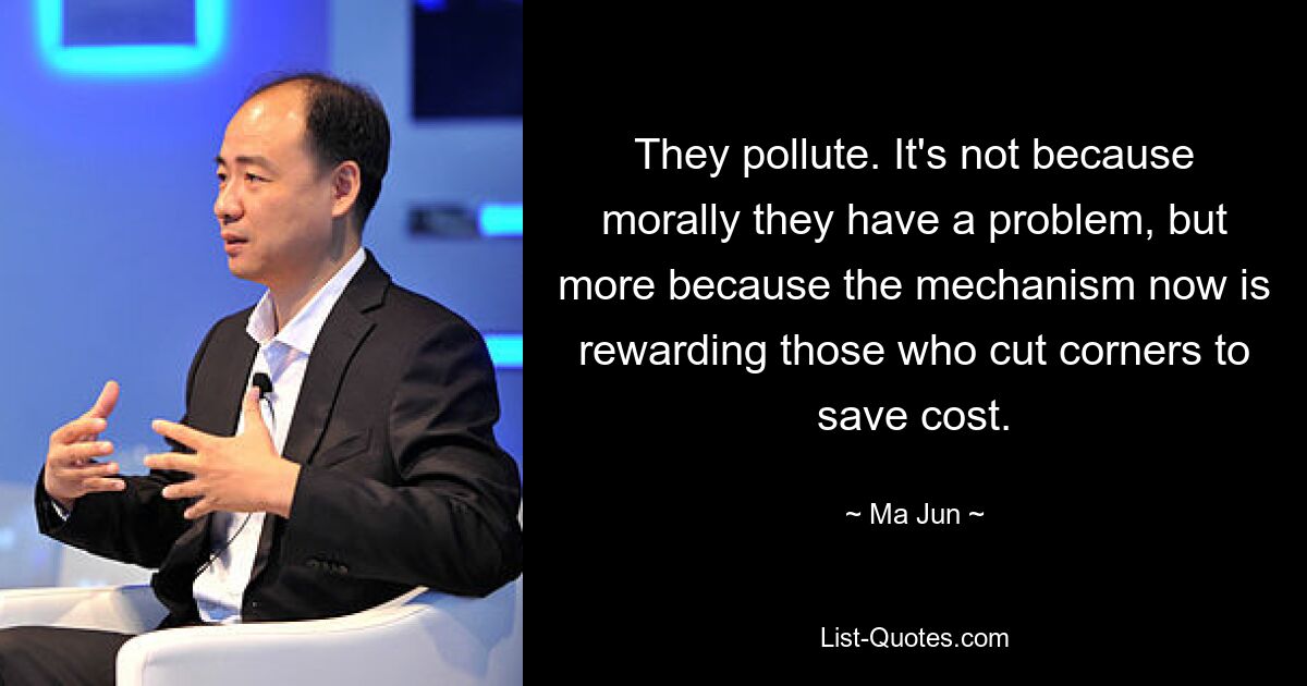 They pollute. It's not because morally they have a problem, but more because the mechanism now is rewarding those who cut corners to save cost. — © Ma Jun