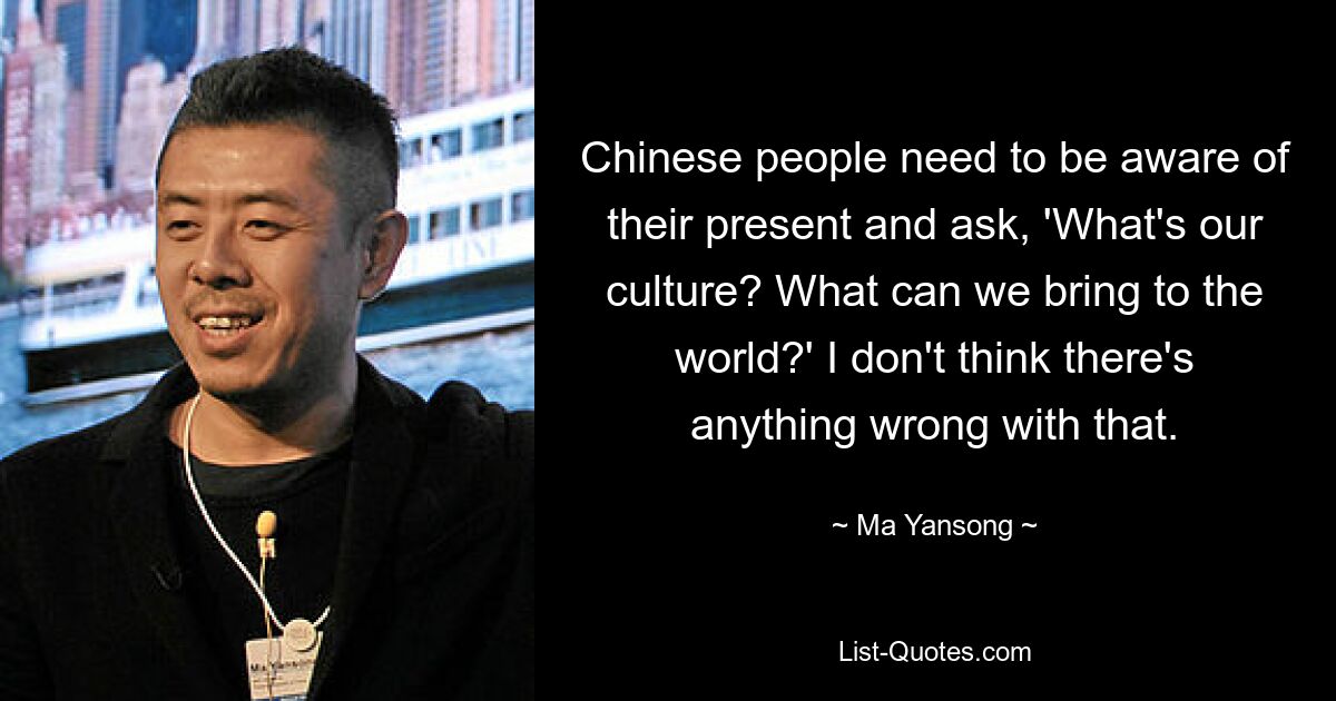 Chinese people need to be aware of their present and ask, 'What's our culture? What can we bring to the world?' I don't think there's anything wrong with that. — © Ma Yansong