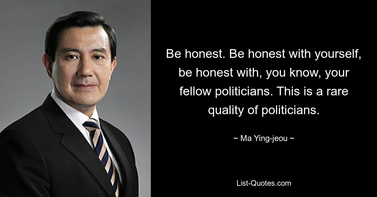 Be honest. Be honest with yourself, be honest with, you know, your fellow politicians. This is a rare quality of politicians. — © Ma Ying-jeou