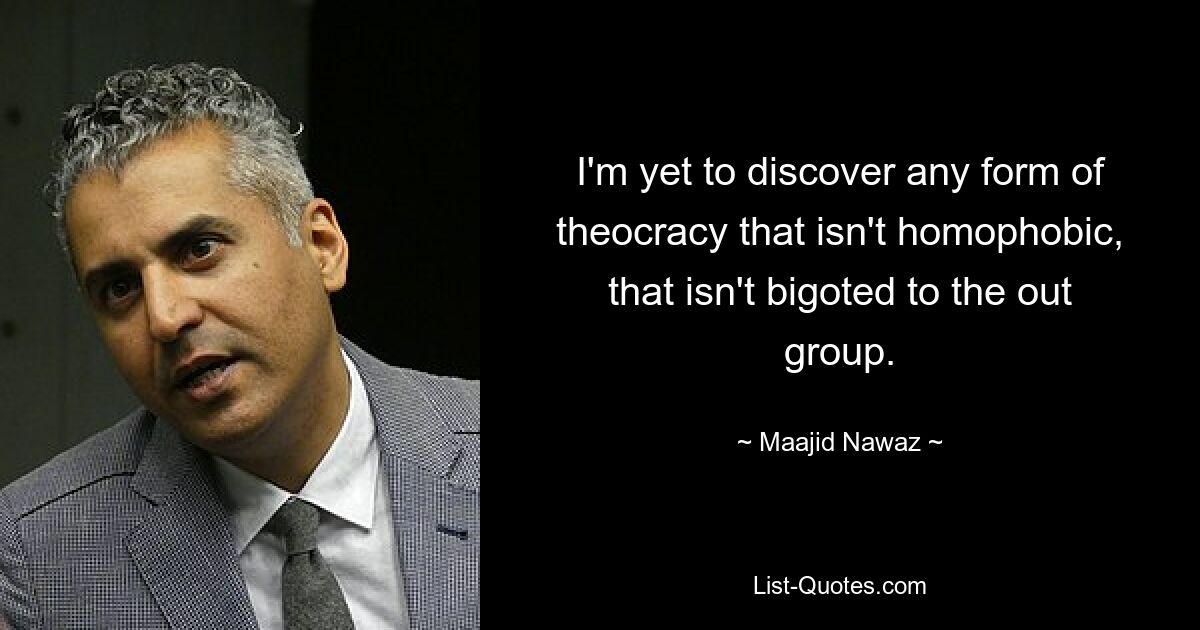 I'm yet to discover any form of theocracy that isn't homophobic, that isn't bigoted to the out group. — © Maajid Nawaz