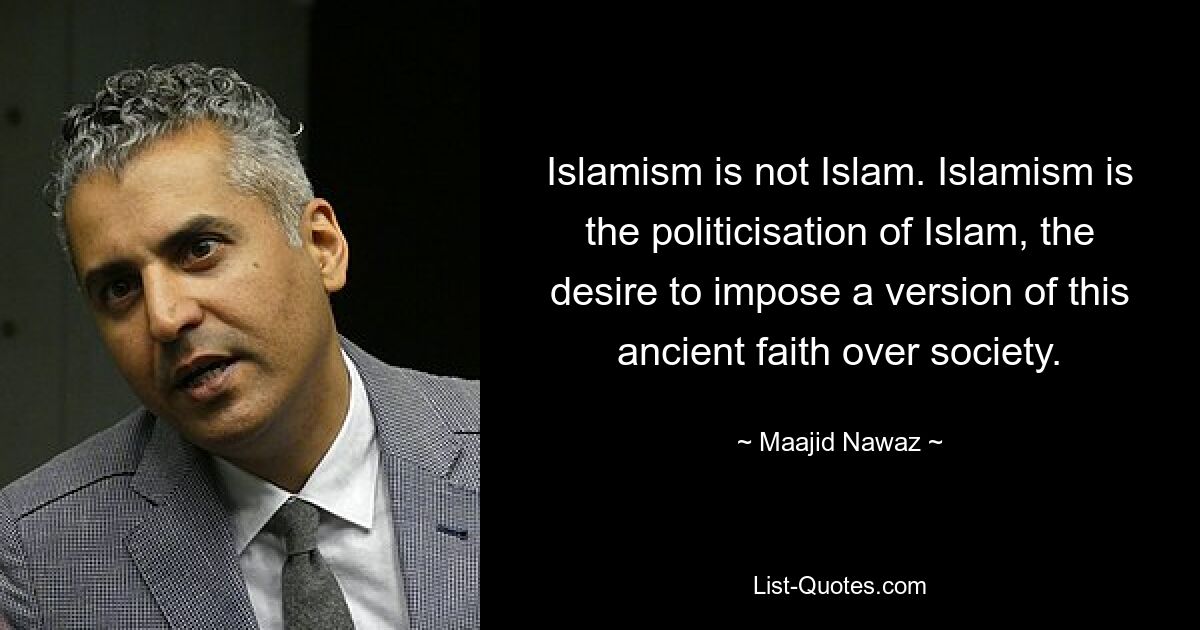 Islamism is not Islam. Islamism is the politicisation of Islam, the desire to impose a version of this ancient faith over society. — © Maajid Nawaz