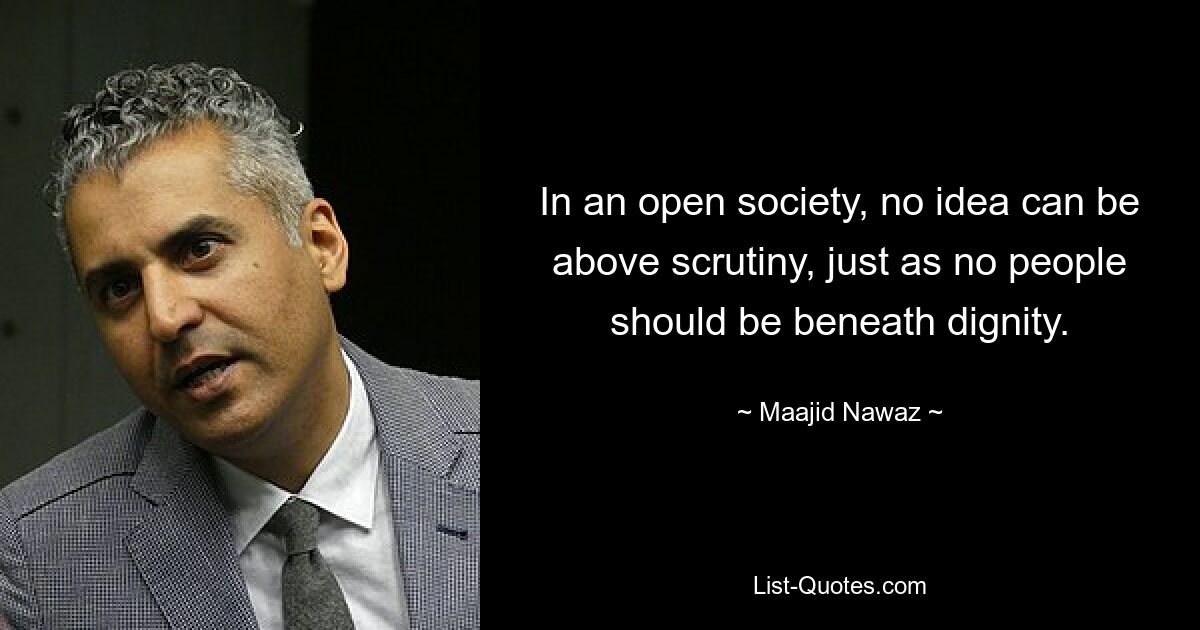 In an open society, no idea can be above scrutiny, just as no people should be beneath dignity. — © Maajid Nawaz