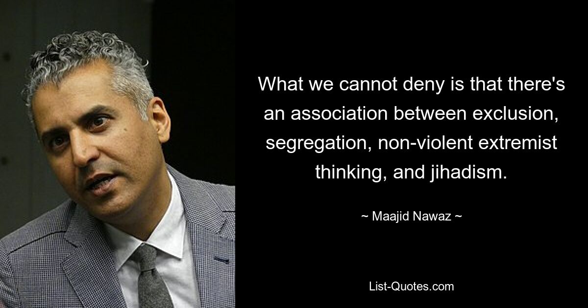 What we cannot deny is that there's an association between exclusion, segregation, non-violent extremist thinking, and jihadism. — © Maajid Nawaz