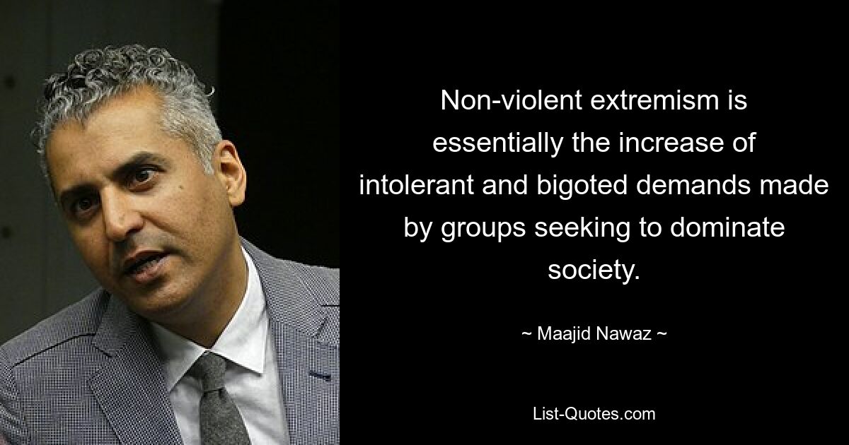 Non-violent extremism is essentially the increase of intolerant and bigoted demands made by groups seeking to dominate society. — © Maajid Nawaz