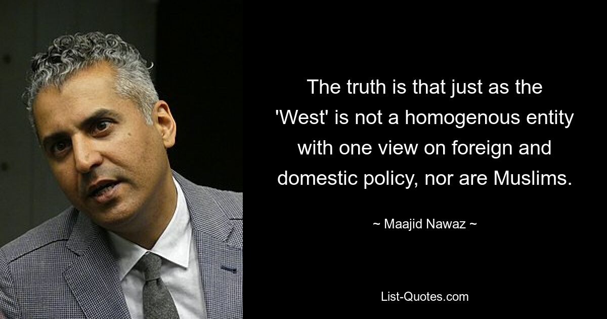 The truth is that just as the 'West' is not a homogenous entity with one view on foreign and domestic policy, nor are Muslims. — © Maajid Nawaz