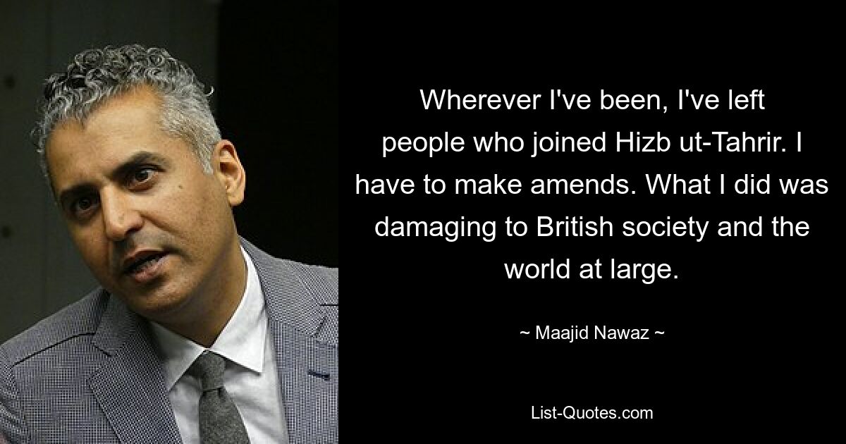 Wherever I've been, I've left people who joined Hizb ut-Tahrir. I have to make amends. What I did was damaging to British society and the world at large. — © Maajid Nawaz