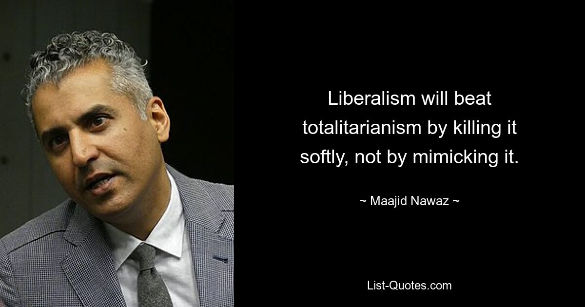 Liberalism will beat totalitarianism by killing it softly, not by mimicking it. — © Maajid Nawaz