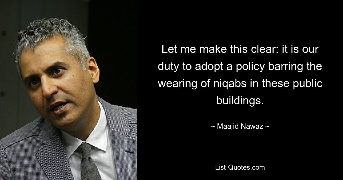 Let me make this clear: it is our duty to adopt a policy barring the wearing of niqabs in these public buildings. — © Maajid Nawaz