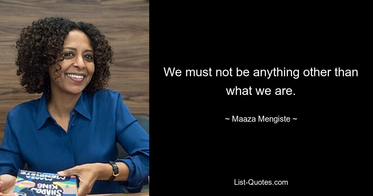 We must not be anything other than what we are. — © Maaza Mengiste